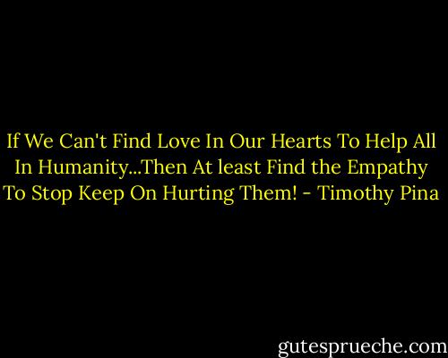 If We Can't Find Love In Our Hearts To Help All In Humanity...Then At least Find the Empathy To Stop Keep On Hurting Them! - Timothy Pina
