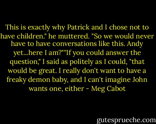 This is exactly why Patrick and I chose not to have children." he muttered. "So we would never have to have conversations like this. Andy yet...here I am?""If you could answer the question," I said as politely as I could, "that would be great. I really don't want to have a freaky demon baby, and I can't imagine John wants one, either - Meg Cabot