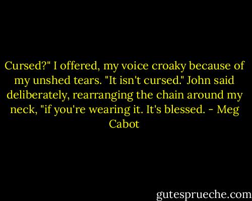 Cursed?" I offered, my voice croaky because of my unshed tears.<br />"It isn't cursed." John said deliberately, rearranging the chain around my neck, "if you're wearing it. It's blessed. - Meg Cabot