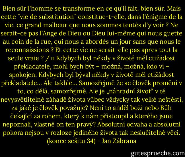 Bien sûr l'homme se transforme en ce qu'il fait, bien sûr. Mais cette ˝vie de substitution˝ constitue-t-elle, dans l'énigme de la vie, ce grand malheur que nous sommes tentés d'y voir ? Ne serait-ce pas l'Ange de Dieu ou Dieu lui-même qui nous guette au coin de la rue, qui nous a abordés un jour sans que nous le reconnaissions ? Et cette vie ne serait-elle pas apres tout la seule vraie ? /<br />■ Kdybych byl někdy v životě měl ctižádost překladatele, mohl bych být – možná, možná, kdo ví – spokojen. Kdybych byl býval někdy v životě měl ctižádost překladatele… Ale takhle… Samozřejmě že se člověk promění v to, co dělá, samozřejmě. Ale je „náhradní život“ v té nevysvětlitelné záhadě života vůbec vždycky tak velké neštěstí, za jaké je člověk považuje? Není to anděl boží nebo Bůh čekající za rohem, který k nám přistoupil a kterého jsme nepoznali, vlastně on ten pravý? Absolutní odvaha a absolutní pokora nejsou v rozloze jediného života tak neslučitelné věci.<br />(konec sešitu 34) - Jan Zábrana