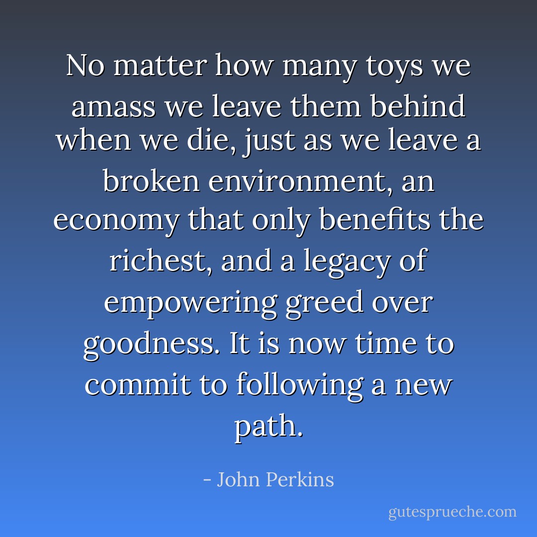 No matter how many toys we amass we leave them behind when we die, just as we leave a broken environment, an economy that only benefits the richest, and a legacy of empowering greed over goodness. It is now time to commit to following a new path. - John Perkins