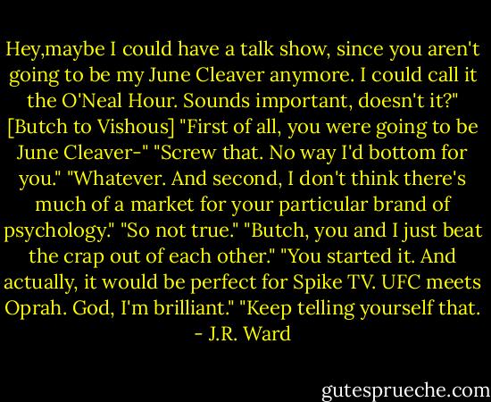 Hey,maybe I could have a talk show, since you aren't going to be my June Cleaver anymore. I could call it the O'Neal Hour. Sounds important, doesn't it?" [Butch to Vishous]<br />"First of all, you were going to be June Cleaver-"<br />"Screw that. No way I'd bottom for you."<br />"Whatever. And second, I don't think there's much of a market for your particular brand of psychology."<br />"So not true."<br />"Butch, you and I just beat the crap out of each other."<br />"You started it. And actually, it would be perfect for Spike TV. UFC meets Oprah. God, I'm brilliant."<br />"Keep telling yourself that. - J.R. Ward