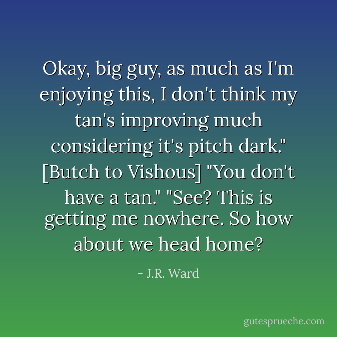 Okay, big guy, as much as I'm enjoying this, I don't think my tan's improving much considering it's pitch dark." [Butch to Vishous]<br />"You don't have a tan."<br />"See? This is getting me nowhere. So how about we head home? - J.R. Ward