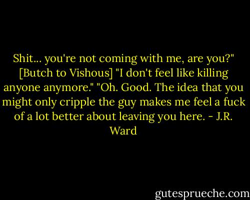Shit... you're not coming with me, are you?" [Butch to Vishous]<br />"I don't feel like killing anyone anymore."<br />"Oh. Good. The idea that you might only cripple the guy makes me feel a fuck of a lot better about leaving you here. - J.R. Ward