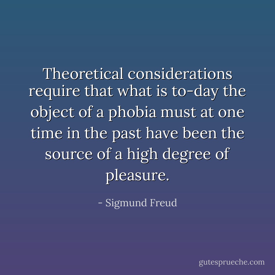 Theoretical considerations require that what is to-day the object of a phobia must at one time in the past have been the source of a high degree of pleasure. - Sigmund Freud