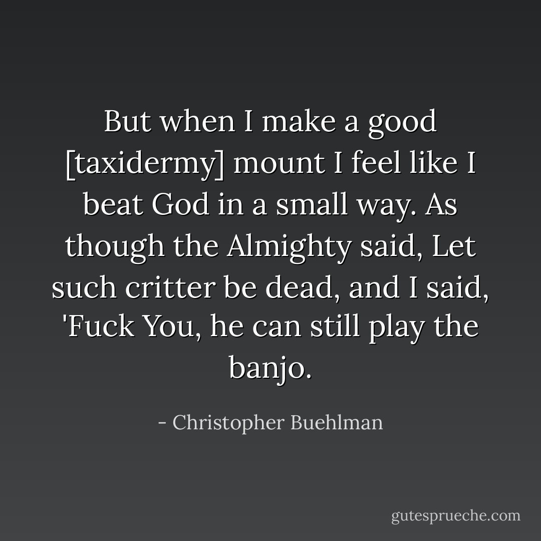 But when I make a good [taxidermy] mount I feel like I beat God in a small way. As though the Almighty said, Let such critter be dead, and I said, 'Fuck You, he can still play the banjo. - Christopher Buehlman