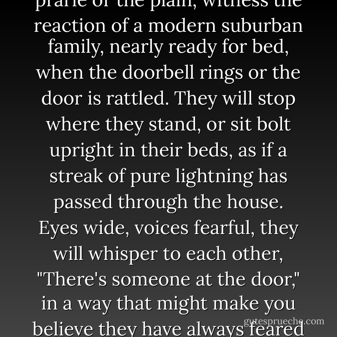 If you want to see how far we have not come from the cave and the woods, from the lonely and dangerous days of the prarie or the plain, witness the reaction of a modern suburban family, nearly ready for bed, when the doorbell rings or the door is rattled. They will stop where they stand, or sit bolt upright in their beds, as if a streak of pure lightning has passed through the house. Eyes wide, voices fearful, they will whisper to each other, "There's someone at the door," in a way that might make you believe they have always feared and anticipated this moment - that they have spent their lives being stalked. - Alice McDermott