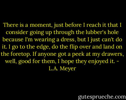 There is a moment, just before I reach it that I consider going up through the lubber's hole because I'm wearing a dress, but I just can't do it. I go to the edge, do the flip over and land on the foretop. If anyone got a peek at my drawers, well, good for them, I hope they enjoyed it. - L.A. Meyer