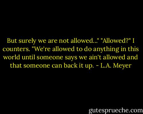 But surely we are not allowed..."<br />"Allowed?" I counters. "We're allowed to do anything in this world until someone says we ain't allowed and that someone can back it up. - L.A. Meyer