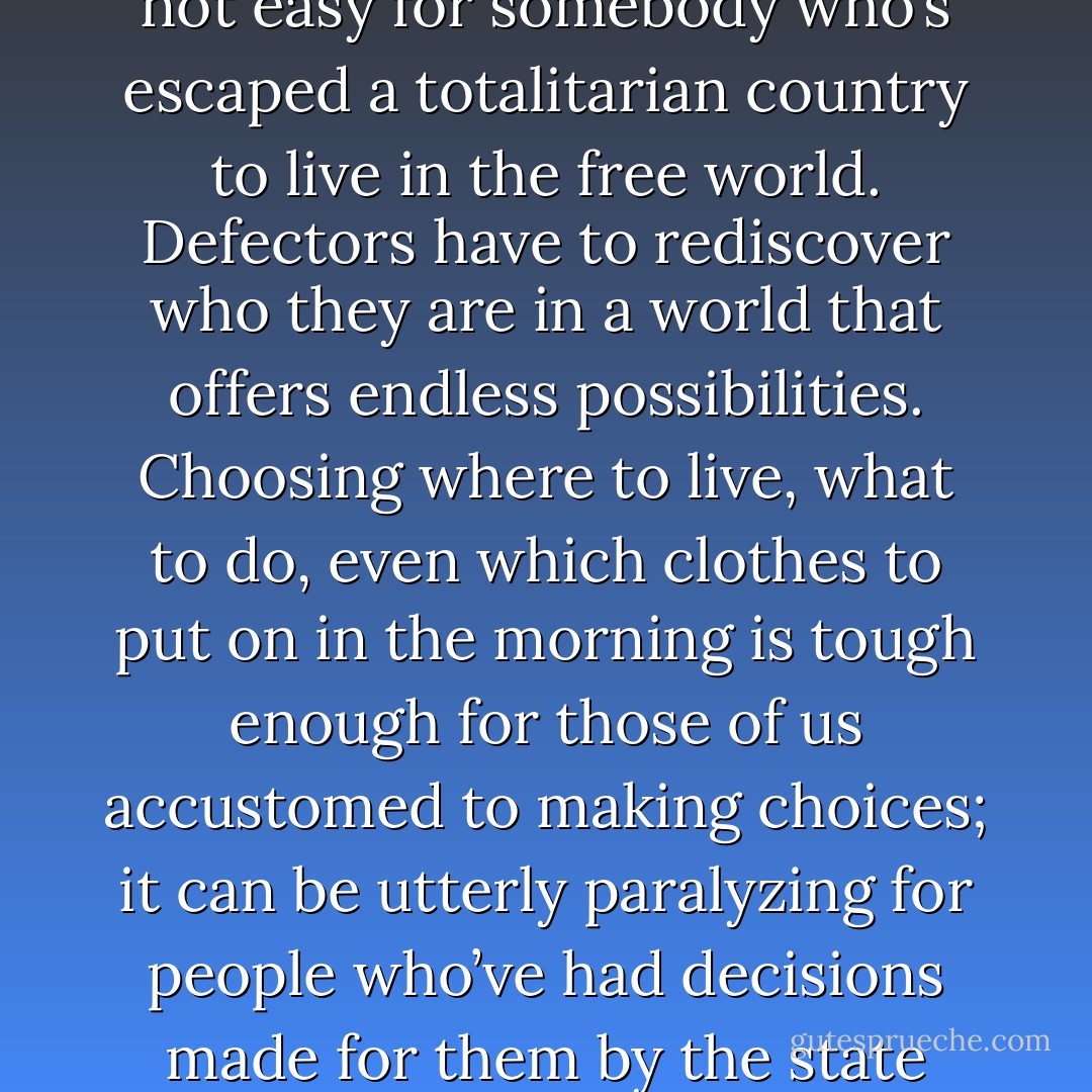 North Korean defectors often find it hard to settle down. It is not easy for somebody who’s escaped a totalitarian country to live in the free world. Defectors have to rediscover who they are in a world that offers endless possibilities. Choosing where to live, what to do, even which clothes to put on in the morning is tough enough for those of us accustomed to making choices; it can be utterly paralyzing for people who’ve had decisions made for them by the state their entire lives. - Barbara Demick