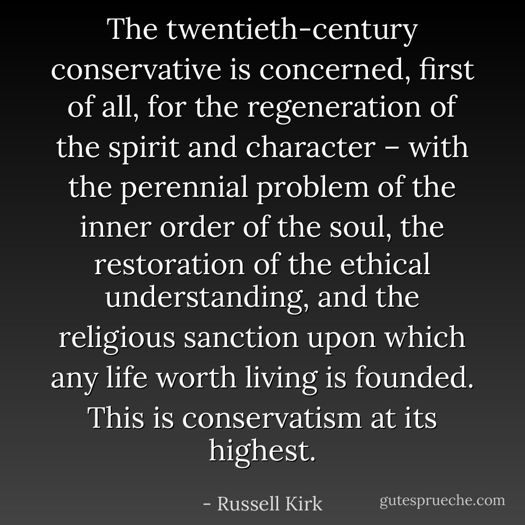 The twentieth-century conservative is concerned, first of all, for the regeneration of the spirit and character – with the perennial problem of the inner order of the soul, the restoration of the ethical understanding, and the religious sanction upon which any life worth living is founded. This is conservatism at its highest. - Russell Kirk