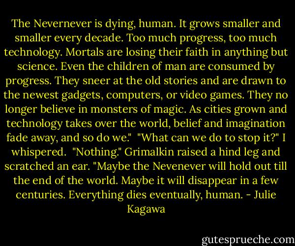 The Nevernever is dying, human. It grows smaller and smaller every decade. Too much progress, too much technology. Mortals are losing their faith in anything but science. Even the children of man are consumed by progress. They sneer at the old stories and are drawn to the newest gadgets, computers, or video games. They no longer believe in monsters of magic. As cities grown and technology takes over the world, belief and imagination fade away, and so do we."<br /><br />"What can we do to stop it?" I whispered.<br /><br />"Nothing." Grimalkin raised a hind leg and scratched an ear. "Maybe the Nevenever will hold out till the end of the world. Maybe it will disappear in a few centuries. Everything dies eventually, human. - Julie Kagawa