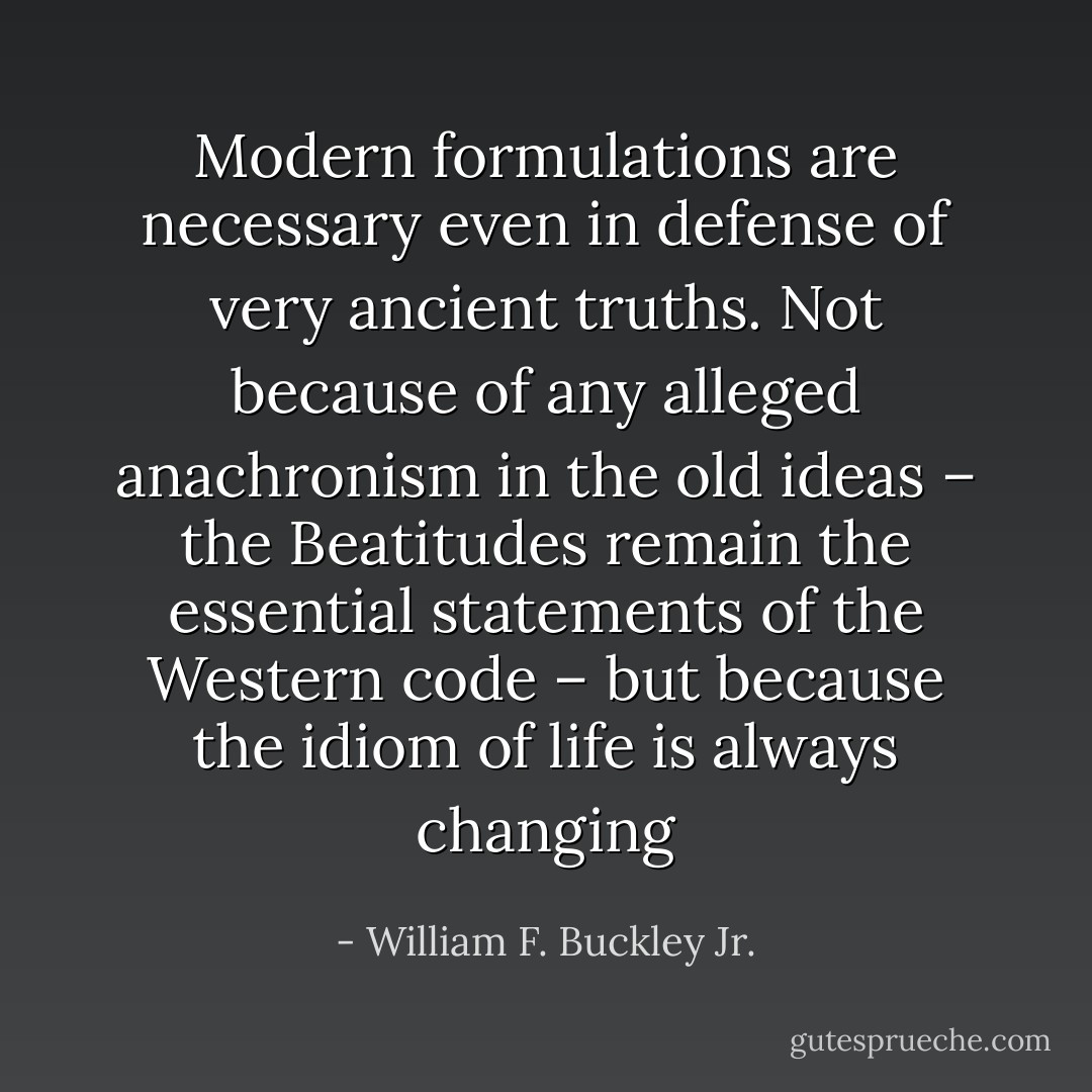 Modern formulations are necessary even in defense of very ancient truths. Not because of any alleged anachronism in the old ideas – the Beatitudes remain the essential statements of the Western code – but because the idiom of life is always changing - William F. Buckley Jr.