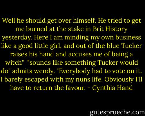 Well he should get over himself. He tried to get me burned at the stake in Brit History yesterday. Here I am minding my own business like a good little girl, and out of the blue Tucker raises his hand and accuses me of being a witch" <br />"sounds like something Tucker would do" admits wendy.<br />"Everybody had to vote on it. I barely escaped with my nuns life. Obviously I'll have to return the favour. - Cynthia Hand