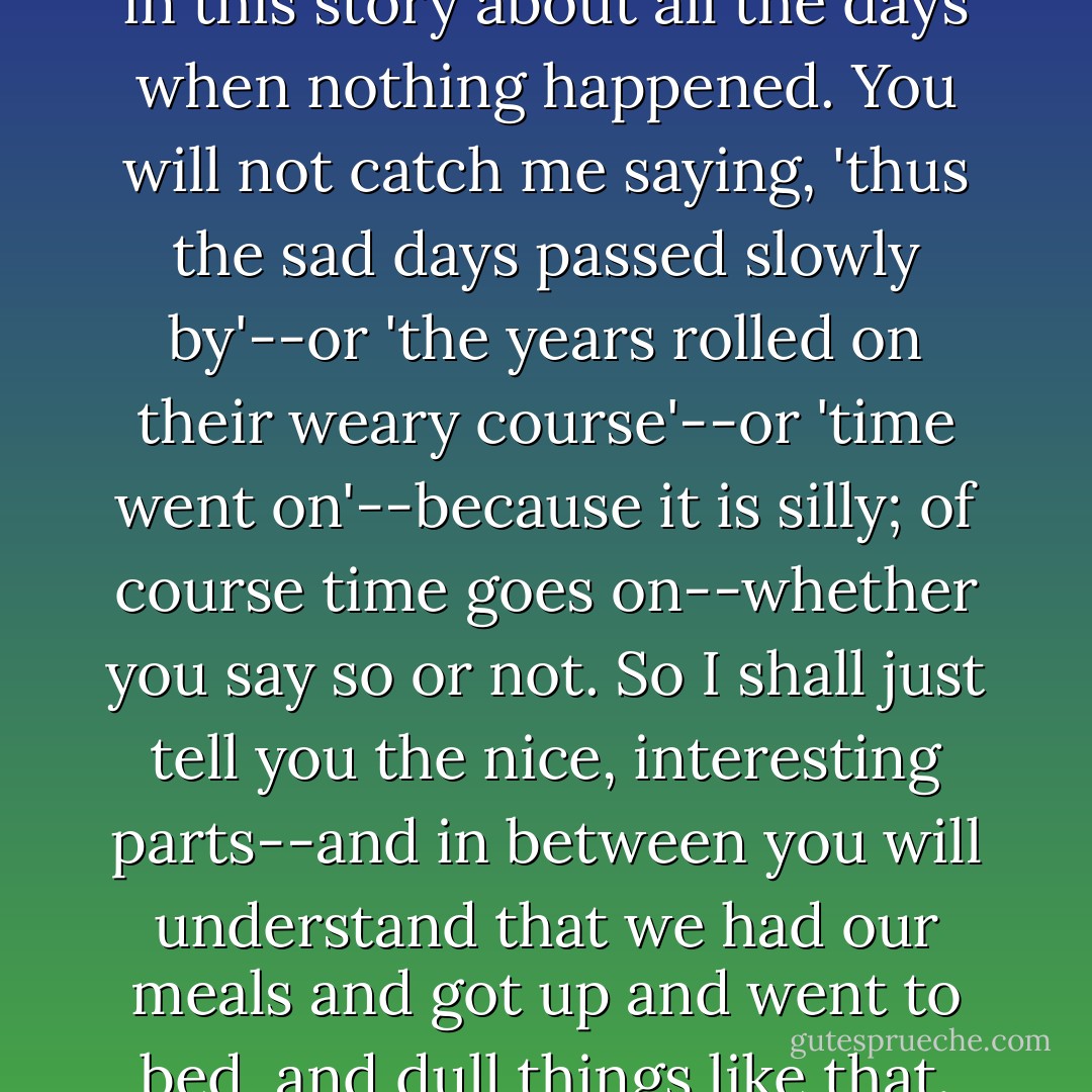This is why I shall not tell you in this story about all the days when nothing happened. You will not catch me saying, 'thus the sad days passed slowly by'--or 'the years rolled on their weary course'--or 'time went on'--because it is silly; of course time goes on--whether you say so or not. So I shall just tell you the nice, interesting parts--and in between you will understand that we had our meals and got up and went to bed, and dull things like that. - E. Nesbit
