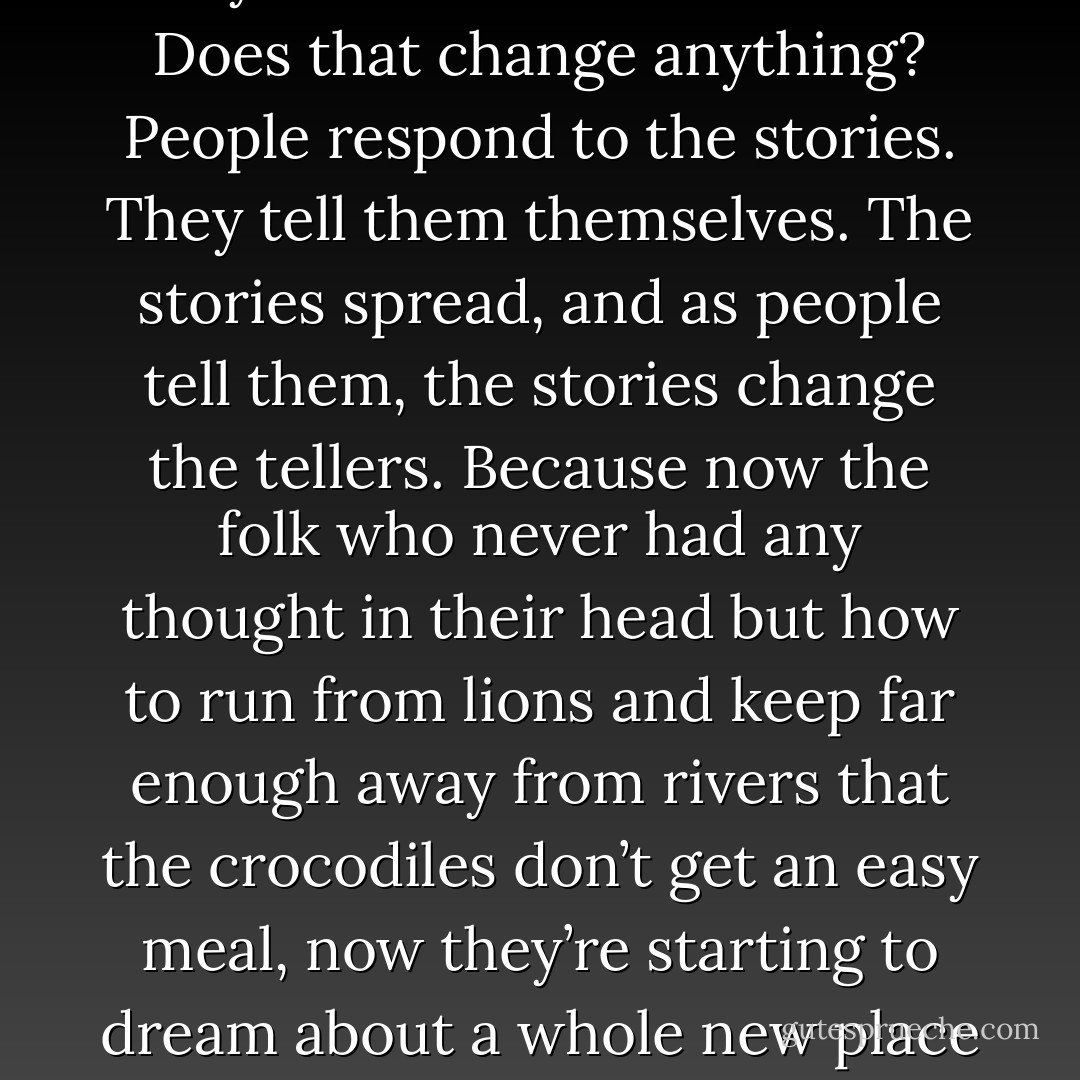 Does that change things?” asked the old man. “Maybe<br />Anansi’s just some guy from a story, made up back in Africa in<br />the dawn days of the world by some boy with blackfly on his leg,<br />pushing his crutch in the dirt, making up some goofy story<br />about a man made of tar. Does that change anything? People respond<br />to the stories. They tell them themselves. The stories<br />spread, and as people tell them, the stories change the tellers.<br />Because now the folk who never had any thought in their head<br />but how to run from lions and keep far enough away from rivers<br />that the crocodiles don’t get an easy meal, now they’re starting to<br />dream about a whole new place to live. The world may be the<br />same, but the wallpaper’s changed. Yes? People still have the<br />same story, the one where they get born and they do stuff and<br />they die, but now the story means something different to what it<br />meant before. - Neil Gaiman