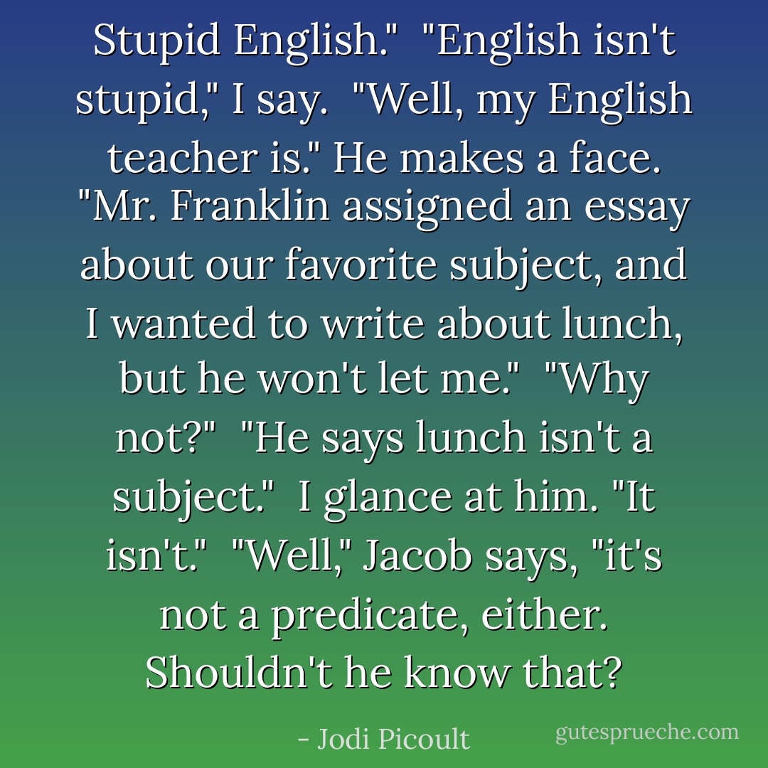 Stupid English."<br /><br />"English isn't stupid," I say.<br /><br />"Well, my English teacher is." He makes a face. "Mr. Franklin assigned an essay about our favorite subject, and I wanted to write about lunch, but he won't let me."<br /><br />"Why not?"<br /><br />"He says lunch isn't a subject."<br /><br />I glance at him. "It isn't."<br /><br />"Well," Jacob says, "it's not a predicate, either. Shouldn't he know that? - Jodi Picoult