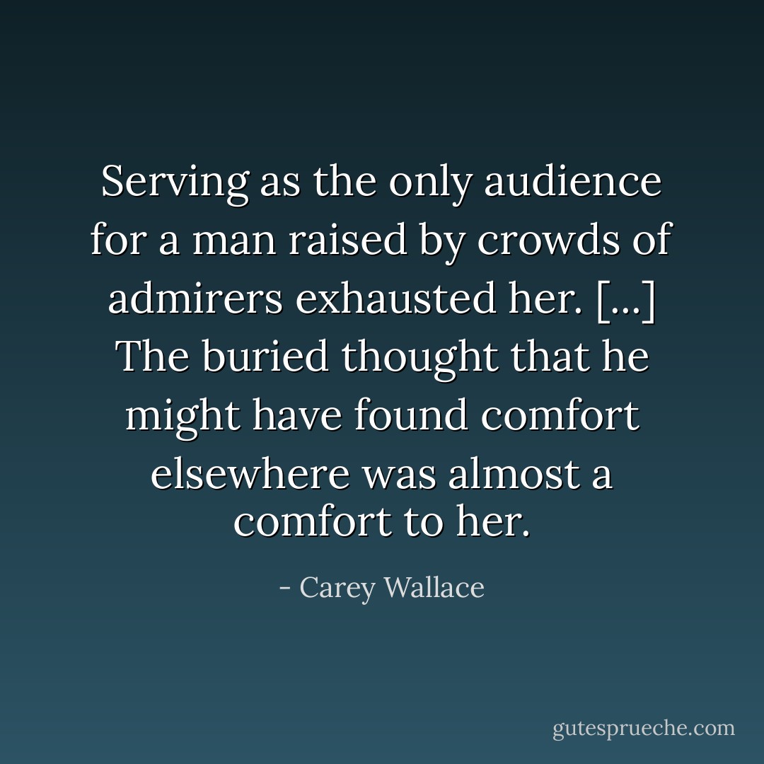 Serving as the only audience for a man raised by crowds of admirers exhausted her. [...] The buried thought that he might have found comfort elsewhere was almost a comfort to her. - Carey Wallace