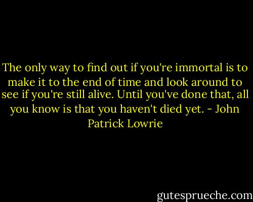 The only way to find out if you're immortal is to make it to the end of time and look around to see if you're still alive. Until you've done that, all you know is that you haven't died yet. - John Patrick Lowrie
