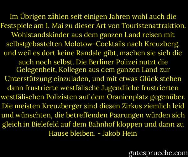 Im Übrigen zählen seit einigen Jahren wohl auch die Festspiele am 1. Mai zu dieser Art von Touristenattraktion. Wohlstandskinder aus dem ganzen Land reisen mit selbstgebastelten Molotow-Cocktails nach Kreuzberg, und weil es dort keine Randale gibt, machen sie sich die auch noch selbst. Die Berliner Polizei nutzt die Gelegenheit, Kollegen aus dem ganzen Land zur Unterstützung einzuladen, und mit etwas Glück stehen dann frustrierte westfälische Jugendliche frustrierten westfälischen Polizisten auf dem Oranienplatz gegenüber. Die meisten Kreuzberger sind diesen Zirkus ziemlich leid und wünschten, die betreffenden Paarungen würden sich gleich in Bielefeld auf dem Bahnhof kloppen und dann zu Hause bleiben. - Jakob Hein