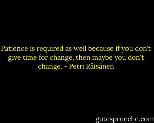 Patience is required as well because if you don't give time for change, then maybe you don't change. - Petri Räisänen