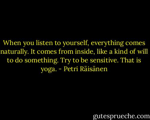 When you listen to yourself, everything comes naturally. It comes from inside, like a kind of will to do something. Try to be sensitive. That is yoga. - Petri Räisänen