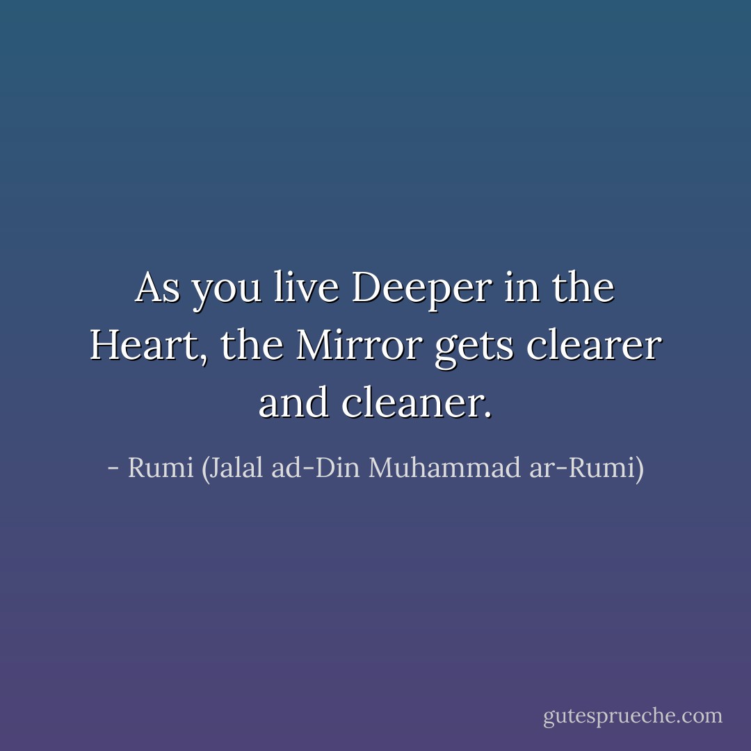 As you live Deeper in the Heart, the Mirror gets clearer and cleaner. - Rumi (Jalal ad-Din Muhammad ar-Rumi)