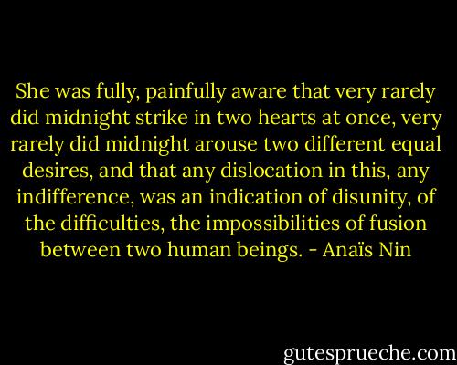 She was fully, painfully aware that very rarely did midnight strike in two hearts at once, very rarely did midnight arouse two different equal desires, and that any dislocation in this, any indifference, was an indication of disunity, of the difficulties, the impossibilities of fusion between two human beings. - Anaïs Nin