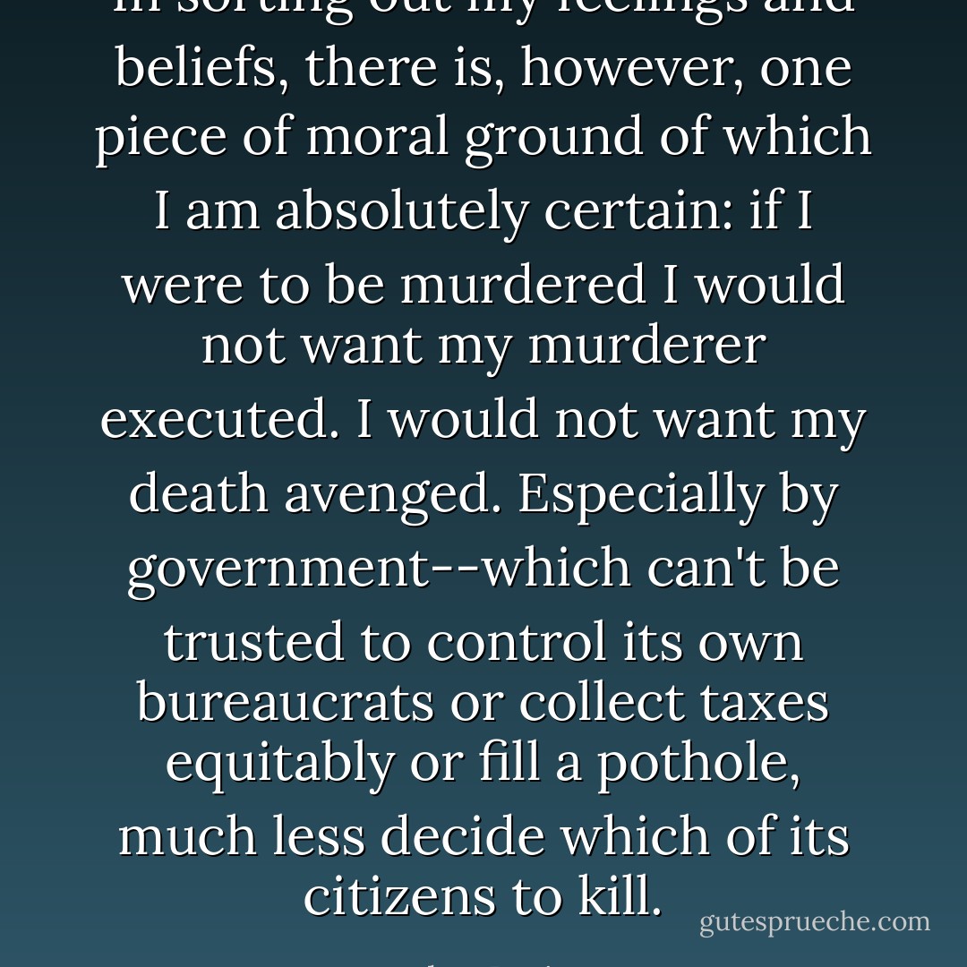 In sorting out my feelings and beliefs, there is, however, one piece of moral ground of which I am absolutely certain: if I were to be murdered I would not want my murderer executed. I would not want my death avenged. Especially by government--which can't be trusted to control its own bureaucrats or collect taxes equitably or fill a pothole, much less decide which of its citizens to kill. - Helen Prejean