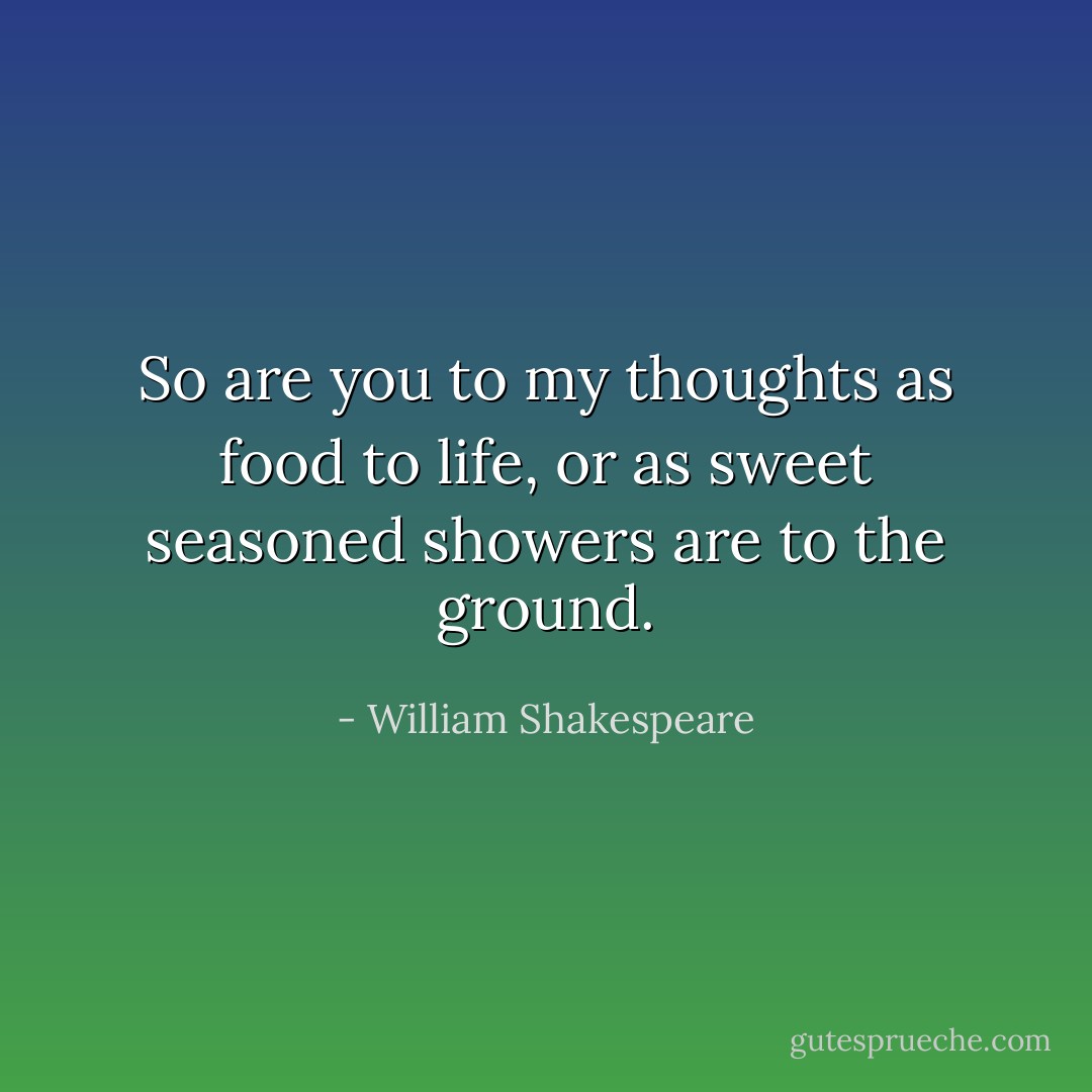 So are you to my thoughts as food to life, or as sweet seasoned showers are to the ground. - William Shakespeare