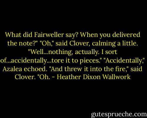 What did Fairweller say? When you delivered the note?"<br />"Oh," said Clover, calming a little. "Well...nothing, actually. I sort of...accidentally...tore it to pieces."<br />"Accidentally," Azalea echoed.<br />"And threw it into the fire," said Clover.<br />"Oh. - Heather Dixon Wallwork