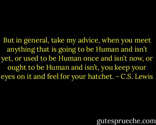But in general, take my advice, when you meet anything that is going to be Human and isn’t yet, or used to be Human once and isn’t now, or ought to be Human and isn’t, you keep your eyes on it and feel for your hatchet. - C.S. Lewis
