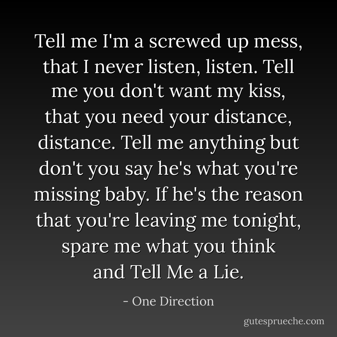 Tell me I'm a screwed up mess, that I never listen, listen. Tell me you don't want my kiss, that you need your distance, distance. Tell me anything but don't you say he's what you're missing baby. If he's the reason that you're leaving me tonight, spare me what you think and Tell Me a Lie. - One Direction