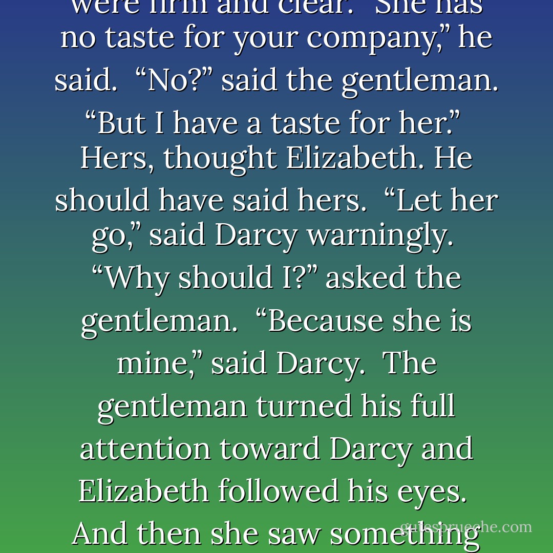 No", she wanted to say. " I don't want you to care for me, I want to be with my husband." But nothing came out. She turned beseeching her eyes to Darcy and she saw him as if from a great distance, through a distorting glass, but his words were firm and clear. “She has no taste for your company,” he said.<br /><br />“No?” said the gentleman. “But I have a taste for her.”<br /><br />Hers, thought Elizabeth. He should have said hers.<br /><br />“Let her go,” said Darcy warningly.<br /><br />“Why should I?” asked the gentleman.<br /><br />“Because she is mine,” said Darcy.<br /><br />The gentleman turned his full attention toward Darcy and Elizabeth followed his eyes.<br /><br />And then she saw something that made her heart thump against her rib cage and her mind collapse as she witnessed something so shocking and so terrifying that the ground came up to meet her as everything went black. - Amanda Grange