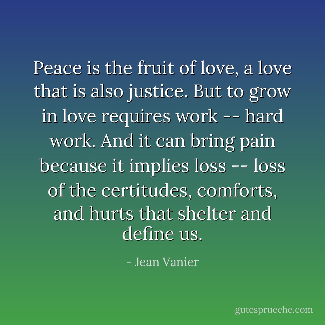 Peace is the fruit of love, a love that is also justice. But to grow in love requires work -- hard work. And it can bring pain because it implies loss -- loss of the certitudes, comforts, and hurts that shelter and define us. - Jean Vanier