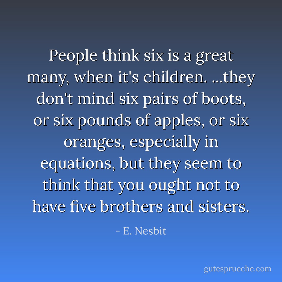 People think six is a great many, when it's children. ...they don't mind six pairs of boots, or six pounds of apples, or six oranges, especially in equations, but they seem to think that you ought not to have five brothers and sisters. - E. Nesbit