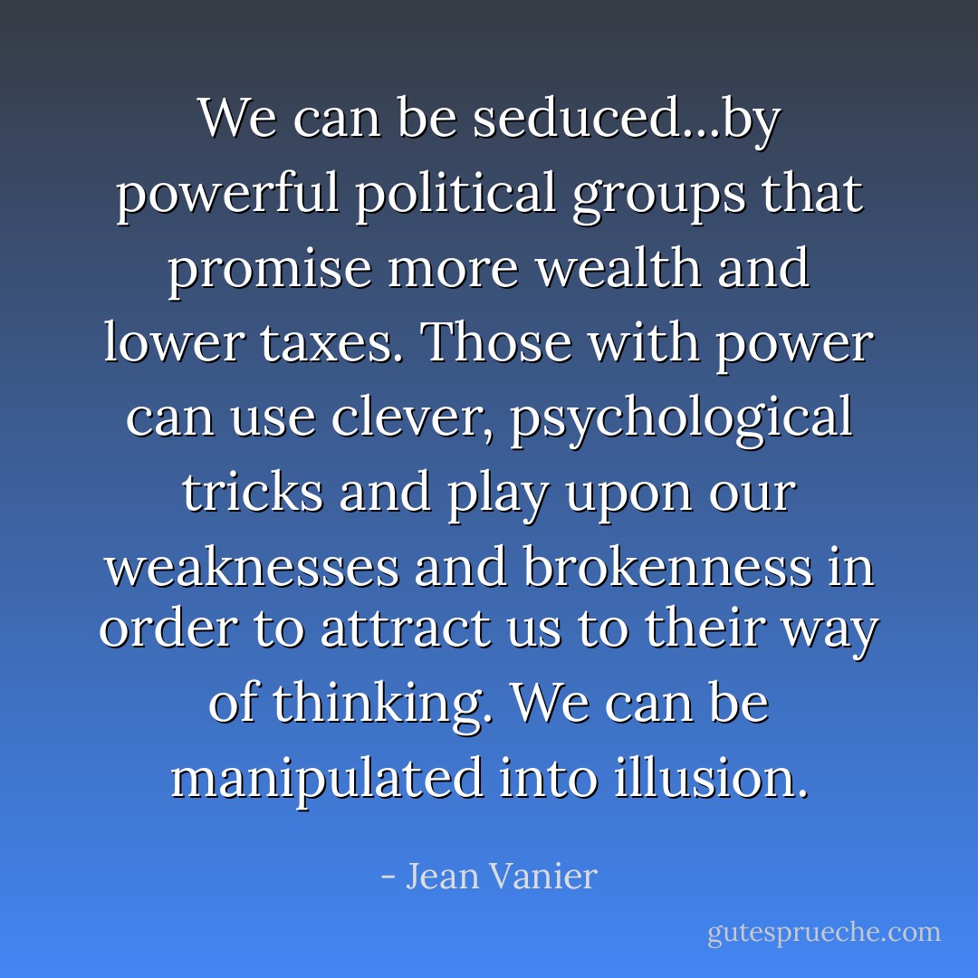 We can be seduced...by powerful political groups that promise more wealth and lower taxes. Those with power can use clever, psychological tricks and play upon our weaknesses and brokenness in order to attract us to their way of thinking. We can be manipulated into illusion. - Jean Vanier