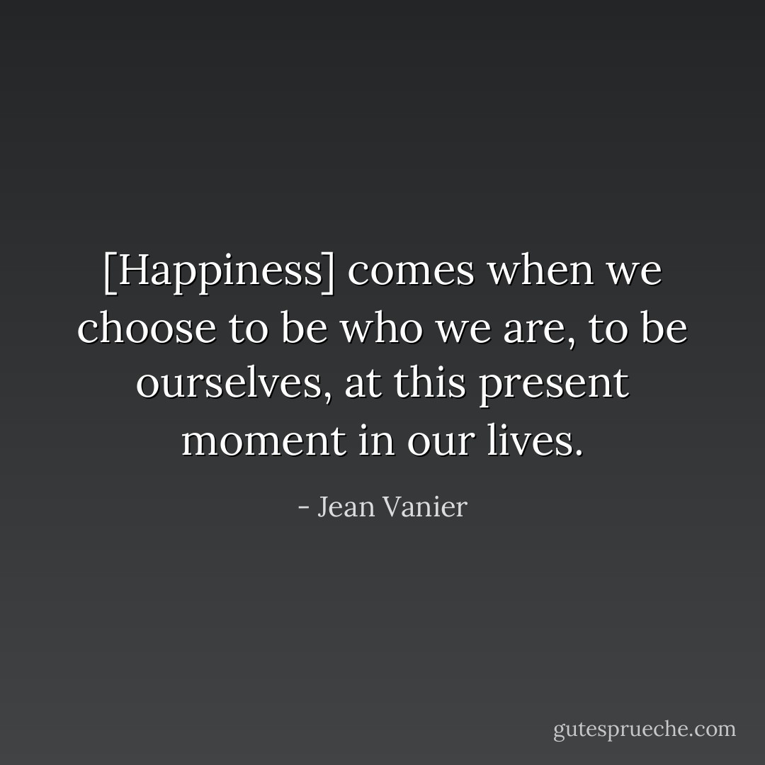 [Happiness] comes when we choose to be who we are, to be ourselves, at this present moment in our lives. - Jean Vanier