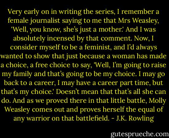 Very early on in writing the series, I remember a female journalist saying to me that Mrs Weasley, 'Well, you know, she’s just a mother.' And I was absolutely incensed by that comment. Now, I consider myself to be a feminist, and I’d always wanted to show that just because a woman has made a choice, a free choice to say, 'Well, I’m going to raise my family and that’s going to be my choice. I may go back to a career, I may have a career part time, but that’s my choice.' Doesn’t mean that that’s all she can do. And as we proved there in that little battle, Molly Weasley comes out and proves herself the equal of any warrior on that battlefield. - J.K. Rowling