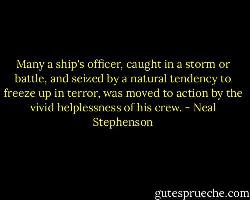 Many a ship's officer, caught in a storm or battle, and seized by a natural tendency to freeze up in terror, was moved to action by the vivid helplessness of his crew. - Neal Stephenson