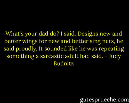What's your dad do? I said. Designs new and better wings for new and better sing nuts, he said proudly. It sounded like he was repeating something a sarcastic adult had said. - Judy Budnitz