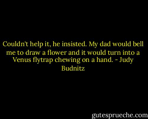 Couldn't help it, he insisted. My dad would bell me to draw a flower and it would turn into a Venus flytrap chewing on a hand. - Judy Budnitz
