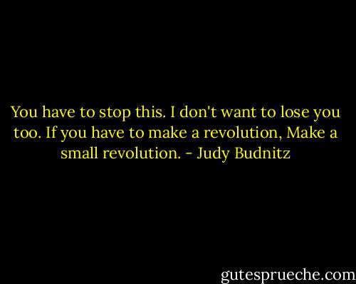 You have to stop this. I don't want to lose you too. If you have to make a revolution, Make a small revolution. - Judy Budnitz