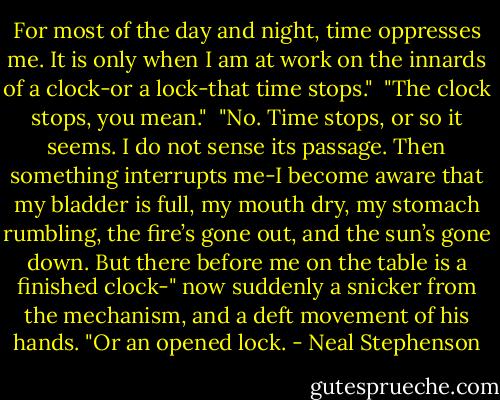 For most of the day and night, time oppresses me. It is only when I am at work on the innards of a clock-or a lock-that time stops."<br /><br />"The clock stops, you mean."<br /><br />"No. Time stops, or so it seems. I do not sense its passage. Then something interrupts me-I become aware that my bladder is full, my mouth dry, my stomach rumbling, the fire’s gone out, and the sun’s gone down. But there before me on the table is a finished clock-" now suddenly a snicker from the mechanism, and a deft movement of his hands. "Or an opened lock. - Neal Stephenson