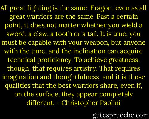 All great fighting is the same, Eragon, even as all great warriors are the same. Past a certain point, it does not matter whether you wield a sword, a claw, a tooth or a tail. It is true, you must be capable with your weapon, but anyone with the time, and the inclination can acquire technical proficiency. To achieve greatness, though, that requires artistry. That requires imagination and thoughtfulness, and it is those qualities that the best warriors share, even if, on the surface, they appear completely different. - Christopher Paolini