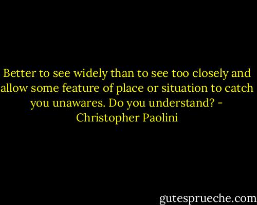 Better to see widely than to see too closely and allow some feature of place or situation to catch you unawares. Do you understand? - Christopher Paolini