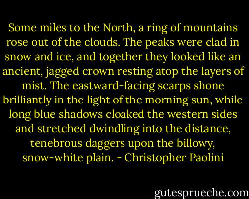 Some miles to the North, a ring of mountains rose out of the clouds. The peaks were clad in snow and ice, and together they looked like an ancient, jagged crown resting atop the layers of mist. The eastward-facing scarps shone brilliantly in the light of the morning sun, while long blue shadows cloaked the western sides and stretched dwindling into the distance, tenebrous daggers upon the billowy, snow-white plain. - Christopher Paolini