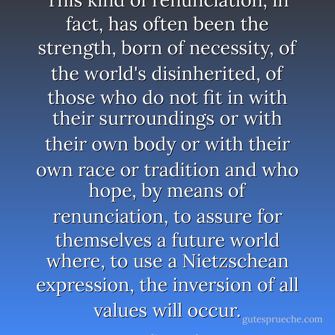 This kind of renunciation, in fact, has often been the strength, born of necessity, of the world's disinherited, of those who do not fit in with their surroundings or with their own body or with their own race or tradition and who hope, by means of renunciation, to assure for themselves a future world where, to use a Nietzschean expression, the inversion of all values will occur. - Julius Evola