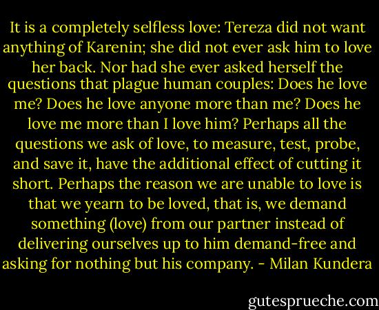 It is a completely selfless love: Tereza did not want anything of Karenin; she did not ever ask him to love her back. Nor had she ever asked herself the questions that plague human couples: Does he love me? Does he love anyone more than me? Does he love me more than I love him? Perhaps all the questions we ask of love, to measure, test, probe, and save it, have the additional effect of cutting it short. Perhaps the reason we are unable to love is that we yearn to be loved, that is, we demand something (love) from our partner instead of delivering ourselves up to him demand-free and asking for nothing but his company. - Milan Kundera