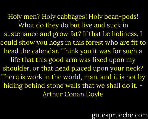 Holy men? Holy cabbages! Holy bean-pods! What do they do but live and suck in sustenance and grow fat? If that be holiness, I could show you hogs in this forest who are fit to head the calendar. Think you it was for such a life that this good arm was fixed upon my shoulder, or that head placed upon your neck? There is work in the world, man, and it is not by hiding behind stone walls that we shall do it. - Arthur Conan Doyle